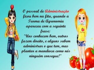 O pessoal de  Administração  ficou bem na fita, quando a Turma de  Agronomia  apareceu com a seguinte frase:  "Uns conhecem bem, outros fazem direito, e alguns sabem administrar o que tem, mas plantar a mandioca como nós ninguém consegue!"  