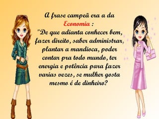 A frase campeã era a da  Economia  :  "De que adianta conhecer bem, fazer direito, saber administrar, plantar a mandioca, poder contar pra todo mundo, ter energia e potência para fazer varias vezes, se mulher gosta mesmo é de dinheiro?  