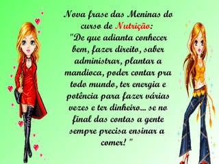 Nova frase das Meninas do curso de  Nutrição :  "De que adianta conhecer bem, fazer direito, saber administrar, plantar a mandioca, poder contar pra todo mundo, ter energia e potência para fazer várias vezes e ter dinheiro... se no final das contas a gente sempre precisa ensinar a  comer! "  