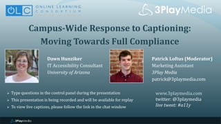 Campus-Wide Response to Captioning:
Moving Towards Full Compliance
Dawn Hunziker
IT Accessibility Consultant
University of Arizona
www.3playmedia.com
twitter: @3playmedia
live tweet: #a11y
 Type questions in the control panel during the presentation
 This presentation is being recorded and will be available for replay
 To view live captions, please follow the link in the chat window
Patrick Loftus (Moderator)
Marketing Assistant
3Play Media
patrick@3playmedia.com
 