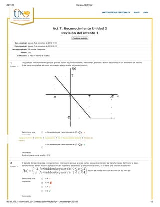 23/11/13 Campus13 2013-2
66.165.175.211/campus13_20132/mod/quiz/review.php?q=11285&attempt=202158 1/3
1
P untos: 1
Seleccione una
respuesta.
a. Su pendiente vale 1 en el intervalo de a
b. Su pendiente vale 1/2 en el intervalo de a
c. Su pendiente vale -1 en el intervalo de a
d. Su pendiente vale 0 en el intervalo de a
Las graficas son importantes porque gracias a ellas se puede modelar, interpretar, analisar y tomar decisiones de un fenómeno de estudio.
Si se tiene una grafica tal como se muestra abajo de ella se puede concluir:
Incorrecto
Puntos para este envío: 0/1.
2
P untos: 1
Seleccione una
respuesta.
a. 6
b. 10
c. 4
d. 2
El estudio de las integrales en ingeniería es interesante porque gracias a ellas se puede entender las transformadas de Fourier y éstas
transformadas tienen muchas aplicaciones en ingeniería electrónica y telecomunicaciones, si se tiene una función de la forma
de ella se puede decir que el valor de su área es:
Incorrecto
Act 7: Reconocimiento Unidad 2
Revisión del intento 1
Finalizar revisión
Comenzado el jueves, 7 de noviembre de 2013, 19:18
Completado el jueves, 7 de noviembre de 2013, 20:13
Tiempo empleado 55 minutos 3 segundos
Puntos 2/6
Calificación 2.7 de un máximo de 8 (33%)
MATEMATICAS ESPECIALES Perfil Salir
Campus13 2013-II ► 299010A ► Cuestionarios ► Act 7: Reconocimiento Unidad 2 ► Revisión del
intento 1
 