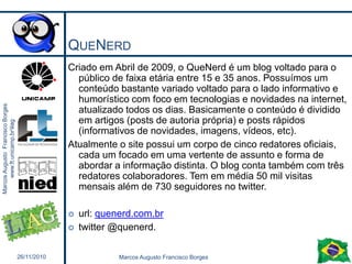 QueNerdCriado em Abril de 2009, o QueNerd é um blog voltado para o público de faixa etária entre 15 e 35 anos. Possuímos um conteúdo bastante variado voltado para o lado informativo e humorístico com foco em tecnologias e novidades na internet, atualizado todos os dias. Basicamente o conteúdo é dividido em artigos (posts de autoria própria) e posts rápidos (informativos de novidades, imagens, vídeos, etc).Atualmente o site possui um corpo de cinco redatores oficiais, cada um focado em uma vertente de assunto e forma de abordar a informação distinta. O blog conta também com três redatores colaboradores. Tem em média 50 mil visitas mensais além de 730 seguidores no twitter. url: quenerd.com.brtwitter @quenerd.326/11/2010Marcos Augusto Francisco Borges