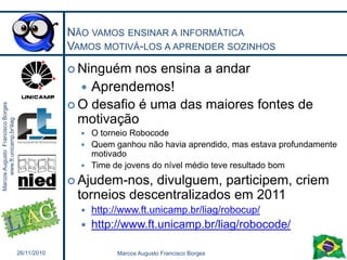 É múito mais legal ainda usando robóticaAo invés de estudar e decorar fórmulas de movimento circularMonte carros com engrenagens diferentes, que sejam velozes ou capazes de subir rampas íngremesAo invés de decorar que PV/T = PV/TCalcule o quanto um eixo deve ser deslocado para gerar em uma seringa de sucata a pressão suficiente para empurrar um certo peso26/11/201027Marcos Augusto Francisco Borges
