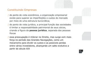 Constituindo Empresas
/ do ponto de vista econômico, a organização empresarial
existe para superar as imperfeições e custos do mercado
por meio de uma estrutura burocrática;
/ do ponto de vista jurídico, a principal função das sociedades
é limitar a responsabilidade patrimonial de seus sócios,
criando a figura da pessoa jurídica, separada das pessoas
físicas
/ essa preocupação é milenar no Direito, mas surge com mais
força no período das Grandes Navegações, como um
mecanismo para dividir os custos e as possíveis perdas
entre vários investidores, alcançando um salto evolutivo a
partir do século XIX
 