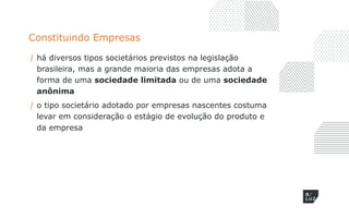 Constituindo Empresas
/ há diversos tipos societários previstos na legislação
brasileira, mas a grande maioria das empresas adota a
forma de uma sociedade limitada ou de uma sociedade
anônima
/ o tipo societário adotado por empresas nascentes costuma
levar em consideração o estágio de evolução do produto e
da empresa
 