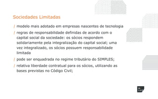 Sociedades Limitadas
/ modelo mais adotado em empresas nascentes de tecnologia
/ regras de responsabilidade definidas de acordo com o
capital social da sociedade: os sócios respondem
solidariamente pela integralização do capital social; uma
vez integralizado, os sócios possuem responsabilidade
limitada
/ pode ser enquadrada no regime tributário do SIMPLES;
/ relativa liberdade contratual para os sócios, utilizando as
bases previstas no Código Civil;
 