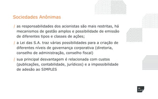 Sociedades Anônimas
/ as responsabilidades dos acionistas são mais restritas, há
mecanismos de gestão amplos e possibilidade de emissão
de diferentes tipos e classes de ações;
/ a Lei das S.A. traz várias possibilidades para a criação de
diferentes níveis de governança corporativa (diretoria,
conselho de administração, conselho fiscal)
/ sua principal desvantagem é relacionada com custos
(publicações, contabilidade, jurídicos) e a impossibilidade
de adesão ao SIMPLES
 