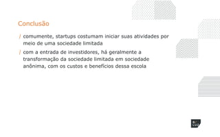 Conclusão
/ comumente, startups costumam iniciar suas atividades por
meio de uma sociedade limitada
/ com a entrada de investidores, há geralmente a
transformação da sociedade limitada em sociedade
anônima, com os custos e benefícios dessa escola
 