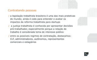 Contratando pessoas
/ a legislação trabalhista brasileira é uma das mais protetivas
do mundo; ainda é cedo para entender e avaliar os
impactos da reforma trabalhista para startups
/ a justiça trabalhista é conhecida por apresentar decisões
pró-trabalhador, especialmente porque a relação de
trabalho é considerada tema de interesse público
/ entre os possíveis regimes de contratação, destacamos:
CLT, administradores, autônomos, representantes
comerciais e estagiários
 
