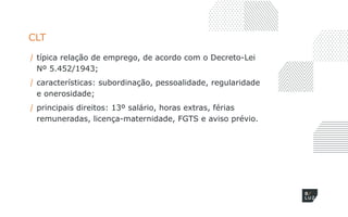 CLT
/ típica relação de emprego, de acordo com o Decreto-Lei
Nº 5.452/1943;
/ características: subordinação, pessoalidade, regularidade
e onerosidade;
/ principais direitos: 13º salário, horas extras, férias
remuneradas, licença-maternidade, FGTS e aviso prévio.
 