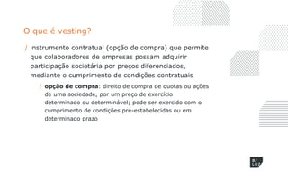 O que é vesting?
/ instrumento contratual (opção de compra) que permite
que colaboradores de empresas possam adquirir
participação societária por preços diferenciados,
mediante o cumprimento de condições contratuais
/ opção de compra: direito de compra de quotas ou ações
de uma sociedade, por um preço de exercício
determinado ou determinável; pode ser exercido com o
cumprimento de condições pré-estabelecidas ou em
determinado prazo
 