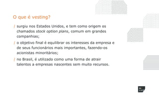 O que é vesting?
/ surgiu nos Estados Unidos, e tem como origem os
chamados stock option plans, comum em grandes
companhias;
/ o objetivo final é equilibrar os interesses da empresa e
de seus funcionários mais importantes, fazendo-os
acionistas minoritários;
/ no Brasil, é utilizado como uma forma de atrair
talentos a empresas nascentes sem muito recursos.
 