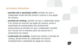 principais elementos
/ período até a aquisição (cliff): período em que o
colaborador ainda não têm direito a exercer a sua opção
de compra;
/ período de vesting: período em que o colaborador passa
a ter direito ao exercício da opção de compra, sendo a
quantidade de quotas/ações alvo diretamente
proporcionais ao período em que o colaborador mantêm
seu vínculo com a empresa (e/ou de acordo com o
atingimento de metas)
/ aceleração do vesting: evento que acelera o período de
vesting, dando direito ao colaborador de exercer
imediatamente a totalidade da opção de compra
 