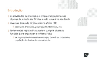 Introdução
/ as atividades de inovação e empreendedorismo são
objetos de estudo do Direito, e não uma área do direito
/ diversas áreas do direito podem afetar I&E
/ societário, tributário, propriedade intelectual, etc.
/ ferramentas regulatórias podem cumprir diversas
funções para organizar e fomentar I&E
/ ex. legislação de investimento-anjo, benefícios tributários,
regulação de fundos de investimento
 