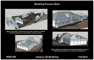 Modeling Process Work




Step 3: Using given construction documents, drawings, or photos
     construct elevations of the building’s exterior facades.




                                                                  Step 4: Apply each façade to the appropriate building surface to
                                                                      begin pulling/pushing tool to create the building mass.




INDS 483                                       Campus 3D Modeling                                              Fall 2012
 