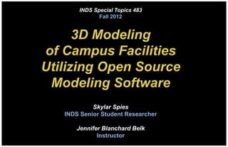 INDS Special Topics 483
              Fall 2012


      3D Modeling
of Campus Facilities
Utilizing Open Source
 Modeling Software
            Skylar Spies
   INDS Senior Student Researcher

      Jennifer Blanchard Belk
             Instructor
 