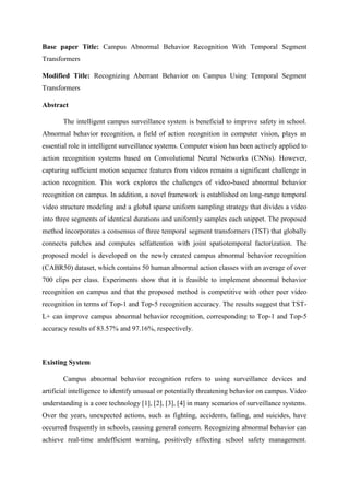Base paper Title: Campus Abnormal Behavior Recognition With Temporal Segment
Transformers
Modified Title: Recognizing Aberrant Behavior on Campus Using Temporal Segment
Transformers
Abstract
The intelligent campus surveillance system is beneficial to improve safety in school.
Abnormal behavior recognition, a field of action recognition in computer vision, plays an
essential role in intelligent surveillance systems. Computer vision has been actively applied to
action recognition systems based on Convolutional Neural Networks (CNNs). However,
capturing sufficient motion sequence features from videos remains a significant challenge in
action recognition. This work explores the challenges of video-based abnormal behavior
recognition on campus. In addition, a novel framework is established on long-range temporal
video structure modeling and a global sparse uniform sampling strategy that divides a video
into three segments of identical durations and uniformly samples each snippet. The proposed
method incorporates a consensus of three temporal segment transformers (TST) that globally
connects patches and computes selfattention with joint spatiotemporal factorization. The
proposed model is developed on the newly created campus abnormal behavior recognition
(CABR50) dataset, which contains 50 human abnormal action classes with an average of over
700 clips per class. Experiments show that it is feasible to implement abnormal behavior
recognition on campus and that the proposed method is competitive with other peer video
recognition in terms of Top-1 and Top-5 recognition accuracy. The results suggest that TST-
L+ can improve campus abnormal behavior recognition, corresponding to Top-1 and Top-5
accuracy results of 83.57% and 97.16%, respectively.
Existing System
Campus abnormal behavior recognition refers to using surveillance devices and
artificial intelligence to identify unusual or potentially threatening behavior on campus. Video
understanding is a core technology [1], [2], [3], [4] in many scenarios of surveillance systems.
Over the years, unexpected actions, such as fighting, accidents, falling, and suicides, have
occurred frequently in schools, causing general concern. Recognizing abnormal behavior can
achieve real-time andefficient warning, positively affecting school safety management.
 