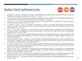 1. Contreras I, C Quirós, M Giménez, I Conget, J Vehi Profiling intra-patient type I diabetes behaviors. Computer
Methods and Programs in Biomedicine 136, 131-141, 2016
2. Leon-Vargas, F.; et al. 2015. Postprandial response improvement via safety layer in closed-loop blood glucose
controllers. Biomedical Signal Processing and Control. Elsevier. 16, pp.80-87.
3. Laguna, A.J.; et al. 2014. Experimental blood glucose interval identification of patients with type 1 diabetes.
Journal of Process Control. 24-1, pp.171-181.
4. P. Herrero, R. Calm, J. Vehi, J. Armengol, P. Georgiou, N. Oliver, C. Tomazou, 2012, Robust fault detection
system for insulin pump therapy using continuous glucose monitoring, Journal of Diabetes Science and
Technology, 6(5), 1131-1141,
5. Leal, Y.; et al. 2013. Detection of correct and incorrect measurements in real-time continuous glucose
monitoring systems by applying a post-processing support vector machine. IEEE Transactions on Biomedical
Engineering. 60-7, pp.1891-1899.
6. Revert, A.; et al. 2013. Safety auxiliary feedback element for the artificial pancreas in type 1 diabetes. IEEE
Transactions on Biomedical Engineering. Institute of Electrical and Electronics Engineers (IEEE). 60-8, pp.2113-
2122. ISSN 0018-9294.
7. García-Jaramillo, R. Calm, J. Bondia, J. Vehí; Prediction of postprandial blood glucose under uncertainty and
intra-patient variability in type 1 diabetes: a comparative study of three interval models; Computer Methods
and Programs in Biomedicine, 108(1), 224-233, 2012
8. M. García-Jaramillo; et al. 2012. Insulin dosage optimization based on prediction of postprandial glucose
excursions under uncertain parameters and food intake. Computer Methods and Programs in Biomedicine.
Elsevier. 105-1, pp.61-69. ISSN 0169-2607. 2
9. Calm, R.; et al. 2011. Comparison of interval and monte carlo simulation for the prediction of postprandial
glucose under uncertainty in type 1 diabetes mellitus. Computer Methods and Programs in Biomedicine.
Elsevier. 104-3, pp.325-332. ISSN 0169-2607.
10. A Revert, R Calm, J Vehí, J Bondia 2011 Calculation of the best basal–bolus combination for postprandial
glucose control in insulin pump therapy Biomedical Engineering, IEEE Transactions on 58 (2), 274-281
11. WO2016120514 (A1) - Computer Program and Method for Determining and Temporally Distributing a Dose of
Insulin to a User
Selected references
23
 