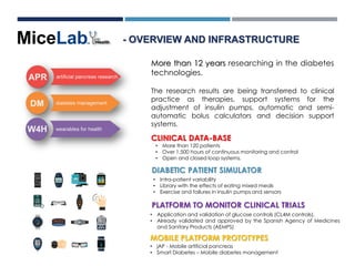 More than 12 years researching in the diabetes
technologies.
The research results are being transferred to clinical
practice as therapies, support systems for the
adjustment of insulin pumps, automatic and semi-
automatic bolus calculators and decision support
systems.
- OVERVIEW AND INFRASTRUCTURE
CLINICAL DATA-BASE
PLATFORM TO MONITOR CLINICAL TRIALS
DIABETIC PATIENT SIMULATOR
• Intra-patient variability
• Library with the effects of eating mixed meals
• Exercise and failures in insulin pumps and sensors
• Application and validation of glucose controls (CL4M controls).
• Already validated and approved by the Spanish Agency of Medicines
and Sanitary Products (AEMPS)
• More than 120 patients
• Over 1,500 hours of continuous monitoring and control
• Open and closed loop systems.
MOBILE PLATFORM PROTOTYPES
• jAP - Mobile artificial pancreas
• Smart Diabetes – Mobile diabetes management
 