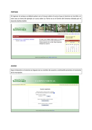 PORTADA

Al ingresar al campus se deberá pulsar con el mouse sobre el curso al que el alumno se inscribió, en
este caso se toma de ejemplo un curso sobre La Tierra no es el Centro del Universo dictado por el
docente Galileo Galilei.




ACCESO

Aquí el docente o el alumno se loguea con su nombre de usuario y contraseña provistos al momento
de la inscripción.
 
