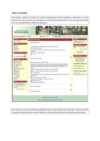 PANEL DE CURSADA

Este espacio contiene el curso en sí mismo, ordenado por temas (módulos) y cada tema, a su vez
contiene las clases (archivo que reemplaza el momento presencial áulico en una cursada tradicional)
con sus correspondientes materiales de apoyo.




Este Campus cuenta con infinitas posibilidades para la presentación de materiales. El docente podrá
incorporar archivos simples como un Word o un Excel, hasta archivos más complejos como videos.
 
