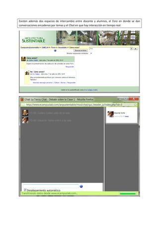Existen además dos espacios de intercambio entre docente y alumnos, el Foro en donde se dan
conversaciones encadenas por temas y el Chat en que hay interacción en tiempo real:
 