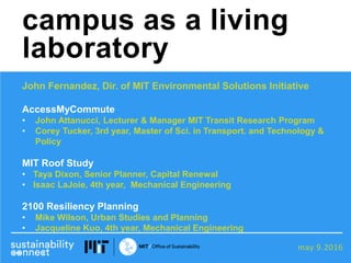 may 9.2016
John Fernandez, Dir. of MIT Environmental Solutions Initiative
AccessMyCommute
• John Attanucci, Lecturer & Manager MIT Transit Research Program
• Corey Tucker, 3rd year, Master of Sci. in Transport. and Technology &
Policy
MIT Roof Study
• Taya Dixon, Senior Planner, Capital Renewal
• Isaac LaJoie, 4th year, Mechanical Engineering
2100 Resiliency Planning
• Mike Wilson, Urban Studies and Planning
• Jacqueline Kuo, 4th year, Mechanical Engineering
campus as a living
laboratory
 