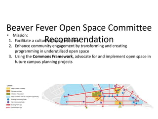 Beaver Fever Open Space Committee
Recommendation
• Mission:
1. Facilitate a culture of living with heat
2. Enhance community engagement by transforming and creating
programming in underutilized open space
3. Using the Commons Framework, advocate for and implement open space in
future campus planning projects
 
