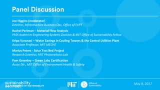 MIT OFFICE OF SUSTAINABILITY
May	8,	2017
Panel Discussion
Joe	Higgins	(moderator)
Director,	Infrastructure	Business	Ops,	Office	of	EVPT
Rachel	Perlman	– Material	Flow	Analysis	
PhD	student	in	Engineering	Systems	Division	&	MIT	Office	of	Sustainability	Fellow	
Kripa Varanasi	– Water	Savings	in	Cooling	Towers	&	the	Central	Utilities	Plant
Associate	Professor,	MIT	MECHE
Marius	Peters	- Solar	Test	Bed	Project	
Research	Scientist,	MIT	Photovoltaics Lab
Pam	Greenley – Green	Labs	Certification	
Assoc Dir.,	MIT	Office	of	Environment	Health	&	Safety
 