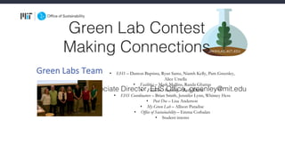 Green Lab Contest
Making Connections
Pam Greenley, Associate Director, EHS Office, greenley@mit.edu
• EHS – Damon Baptista, Ryan Samz, Niamh Kelly, Pam Greenley,
Alice Ursella
• Facilities – Mark Mullins, Randa Ghattas
• Facilities - Recycling – Ruth Davis
• EHS Coordinators – Brian Smith, Jennifer Lynn, Whitney Hess
• Post Doc – Lisa Anderson
• My Green Lab – Allison Paradise
• Office of Sustainability – Emma Corbalan
• Student interns
Green	Labs	Team
 