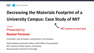 Decreasing	the	Materials	Footprint	of	a	
University	Campus:	Case	Study	of	MIT
Committee:	John	Fernandez,	Julie	Newman,	Tim	Gutowksy
PhD	Candidate	and	Student	Fellow	at	MIT	Office	of	Sustainability
MIT	Institute	for	Data,	Systems,	and	Society
Massachusetts	Institute	of	Technology
Presented by
Rachel Perlman
MIT system as a test bed
 