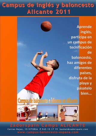CCaammppuuss ddee iinnggllééss yy bbaalloonncceessttoo
AAlliiccaannttee 22001111
Z a d o r s p a i n C a m p s A L I C A N T E
C e r c a s B a j a s , 1 5 V I T O R I A ✆ 9 4 5 1 5 1 7 1 9 b a s k e t @ z a d o r s p a i n . c o m
www.campus-baloncesto-espana.com
Aprende 
inglés, 
participa en 
un campus de 
tecnificación
de 
baloncesto, 
haz amigos de 
diferentes 
países, 
disfruta de la 
playa y 
pásatelo 
bien... 
 