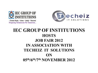 IEC GROUP OF INSTITUTIONS
                HOSTS
           JOB FAIR 2012
    IN ASSOCIATION WITH
   TECHEIZ IT SOLUTIONS
                 ON
   05th/6th/7th NOVEMBER 2012
 