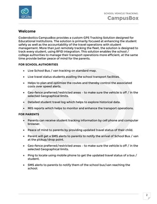 SCHOOL VEHICLE TRACKING.
CampusBox
2
Welcome
Coderobotics CampusBox provides a custom GPS Tracking Solution designed for
Educational Institutions. The solution is primarily focused at enhancing the student
safety as well as the accountability of the travel operations with student
management. More than just remotely tracking the fleet, the solution is designed to
track every student, using RFID integration. This solution enables the school /
college authorities to manage their transport operations more efficient, at the same
time provide better peace of mind for the parents.
FOR SCHOOL AUTHORITIES
 Live School Bus / van tracking on standard map.
 Live travel status students availing the school transport facilities.
 Helps to plan and optimize the routes and thereby control the associated
costs over speed alerts.
 Geo-fence preferred/restricted areas – to make sure the vehicle is off / in the
selected Geographical limits.
 Detailed student travel log which helps to explore historical data.
 MIS reports which helps to monitor and enhance the transport operations.
FOR PARENTS
 Parents can receive student tracking information by cell phone and computer
browser.
 Peace of mind to parents by providing updated travel status of their child.
 Parent will get a SMS alerts to parents to notify the arrival of School Bus / van
at the pickup/drop point.
 Geo-fence preferred/restricted areas – to make sure the vehicle is off / in the
selected Geographical limits.
 Ping to locate using mobile phone to get the updated travel status of a bus /
student.
 SMS alerts to parents to notify them of the school bus/van reaching the
school.
 