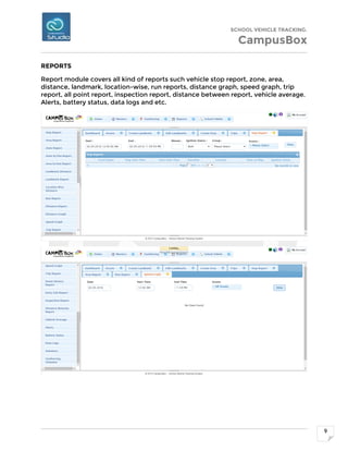 SCHOOL VEHICLE TRACKING.
CampusBox
9
REPORTS
Report module covers all kind of reports such vehicle stop report, zone, area,
distance, landmark, location-wise, run reports, distance graph, speed graph, trip
report, all point report, inspection report, distance between report, vehicle average.
Alerts, battery status, data logs and etc.
 
