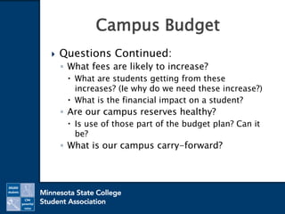  Questions Continued:
◦ What fees are likely to increase?
 What are students getting from these
increases? (Ie why do we need these increase?)
 What is the financial impact on a student?
◦ Are our campus reserves healthy?
 Is use of those part of the budget plan? Can it
be?
◦ What is our campus carry-forward?
Campus Budget
 