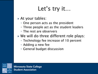  At your tables:
◦ One person acts as the president
◦ Three people act as the student leaders
◦ The rest are observers
 We will do three different role plays:
◦ Technology fee increase of 10 percent
◦ Adding a new fee
◦ General budget discussion
Let’s try it…
 