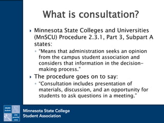  Minnesota State Colleges and Universities
(MnSCU) Procedure 2.3.1, Part 3, Subpart A
states:
◦ “Means that administration seeks an opinion
from the campus student association and
considers that information in the decision-
making process.”
 The procedure goes on to say:
◦ “Consultation includes presentation of
materials, discussion, and an opportunity for
students to ask questions in a meeting.”
What is consultation?
 