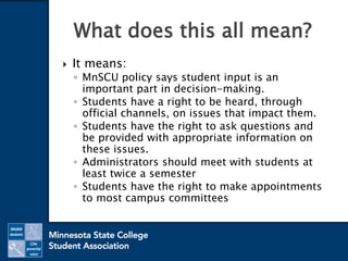  It means:
◦ MnSCU policy says student input is an
important part in decision-making.
◦ Students have a right to be heard, through
official channels, on issues that impact them.
◦ Students have the right to ask questions and
be provided with appropriate information on
these issues.
◦ Administrators should meet with students at
least twice a semester
◦ Students have the right to make appointments
to most campus committees
What does this all mean?
 