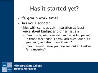  It’s group work time!
 Has your senate:
◦ Met with campus administration at least
once about budget and other issues?
 If you have, who attended and what happened
in those meetings? Did you ask questions? Did
you feel good about how it went?
 If you haven’t, have you reached out and asked
for a meeting?
Has it started yet?
 