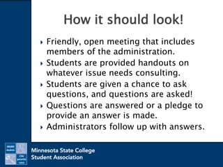  Friendly, open meeting that includes
members of the administration.
 Students are provided handouts on
whatever issue needs consulting.
 Students are given a chance to ask
questions, and questions are asked!
 Questions are answered or a pledge to
provide an answer is made.
 Administrators follow up with answers.
How it should look!
 