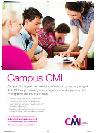 Campus CMI
         Campus CMI inspires and creates confidence in young people aged
         14 to 21 through providing early recognition of and support for their
         management and leadership skills.
         • Helping young people achieve professional
           management and leadership qualifications
         • Ensuring school leavers are ready for work with
           the skills employers need
         • Enabling employers to engage with schools and
           colleges to shape future managers and leaders

         Get more information by emailing
         schools@managers.org.uk
         or visit www.managers.org.uk/campuscmi

         CMI 2 Savoy Court, Strand, London WC2R 0EZ



4298CMI_CampusPosterAW.indd 1                                                21/10/2011 11:11
 