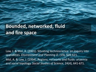 Bounded, networked, fluid
and fire space
Law, J. & Mol, A. (2001). Situating technoscience: an inquiry into
spatialities. Environment and Planning D. (19), 609-621.
Mol, A. & Law, J. (1994). Regions, networks and fluids: anaemia
and social topology. Social Studies of Science, 24(4), 641-671.
 