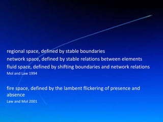 regional space, defined by stable boundaries
network space, defined by stable relations between elements
fluid space, defined by shifting boundaries and network relations
Mol and Law 1994
fire space, defined by the lambent flickering of presence and
absence
Law and Mol 2001
 
