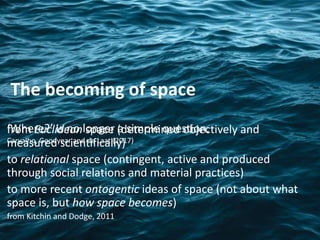 from Euclidean space (determined objectively and
measured scientifically)
to relational space (contingent, active and produced
through social relations and material practices)
to more recent ontogentic ideas of space (not about what
space is, but how space becomes)
from Kitchin and Dodge, 2011
The becoming of space
‘Where?’ is no longer a simple question.
Carvalho, Goodyear and de Laat (2017)
 