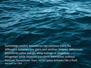 Sometimes neither boundaries nor relations mark the
difference between one place and another. Instead, sometimes
boundaries come and go, allow leakage or disappear
altogether, while relations transform themselves without
fracture. Sometimes, then, social space behaves like a fluid.
Mol and Law 1994
 