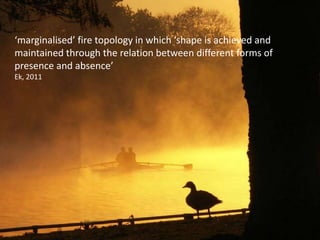 ‘marginalised’ fire topology in which ‘shape is achieved and
maintained through the relation between different forms of
presence and absence’
Ek, 2011
 