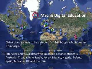 What does it mean to be a student ‘at’ Edinburgh, who is not ‘in’
Edinburgh?
MSc in Digital Education
Interview and visual data with 28 online distance students
Australia, Croatia, Italy, Japan, Korea, Mexico, Nigeria, Poland,
Spain, Tanzania, UK and the USA
 