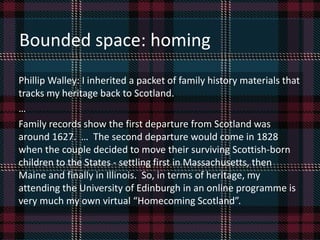 Phillip Walley: I inherited a packet of family history materials that
tracks my heritage back to Scotland.
…
Family records show the first departure from Scotland was
around 1627. … The second departure would come in 1828
when the couple decided to move their surviving Scottish-born
children to the States - settling first in Massachusetts, then
Maine and finally in Illinois. So, in terms of heritage, my
attending the University of Edinburgh in an online programme is
very much my own virtual “Homecoming Scotland”.
Bounded space: homing
 