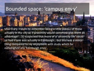 Bounded space: ‘campus envy’
What we saw in our interview data was a series of ‘campus
imaginaries’ - imagined qualities of the sociomaterial space of
the university which function as a source of counterfactuals to
troubling or difficult experiences participants had as students
on online distance programmes.
Ross and Sheail, 2016
Max Crary: I seem to remember being a little jealous of those
actually in the city as if proximity would somehow give them an
advantage! …[I] suspected that more of a 'university life' could
be had if one was actually in Edinburgh… but this was a minor
thing compared to my enjoyment with study which far
outweighed any 'Edinburgh envy'.
 